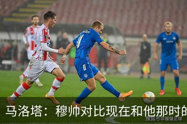 马洛塔：穆帅对比现在和他那时的球员不公平；拿欧冠我就能退休了